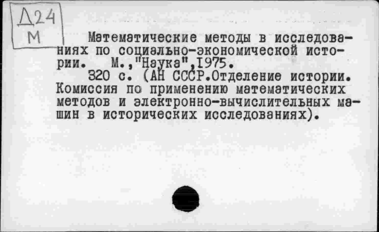 ﻿Д14
М і Математические методы в исследова------ниях по социально-экономической истории. М.,"Наука”,1975•
320 с. (АН СССР.Отделение истории. Комиссия по применению математических методов и электронно-вычислительных машин в исторических исследованиях).